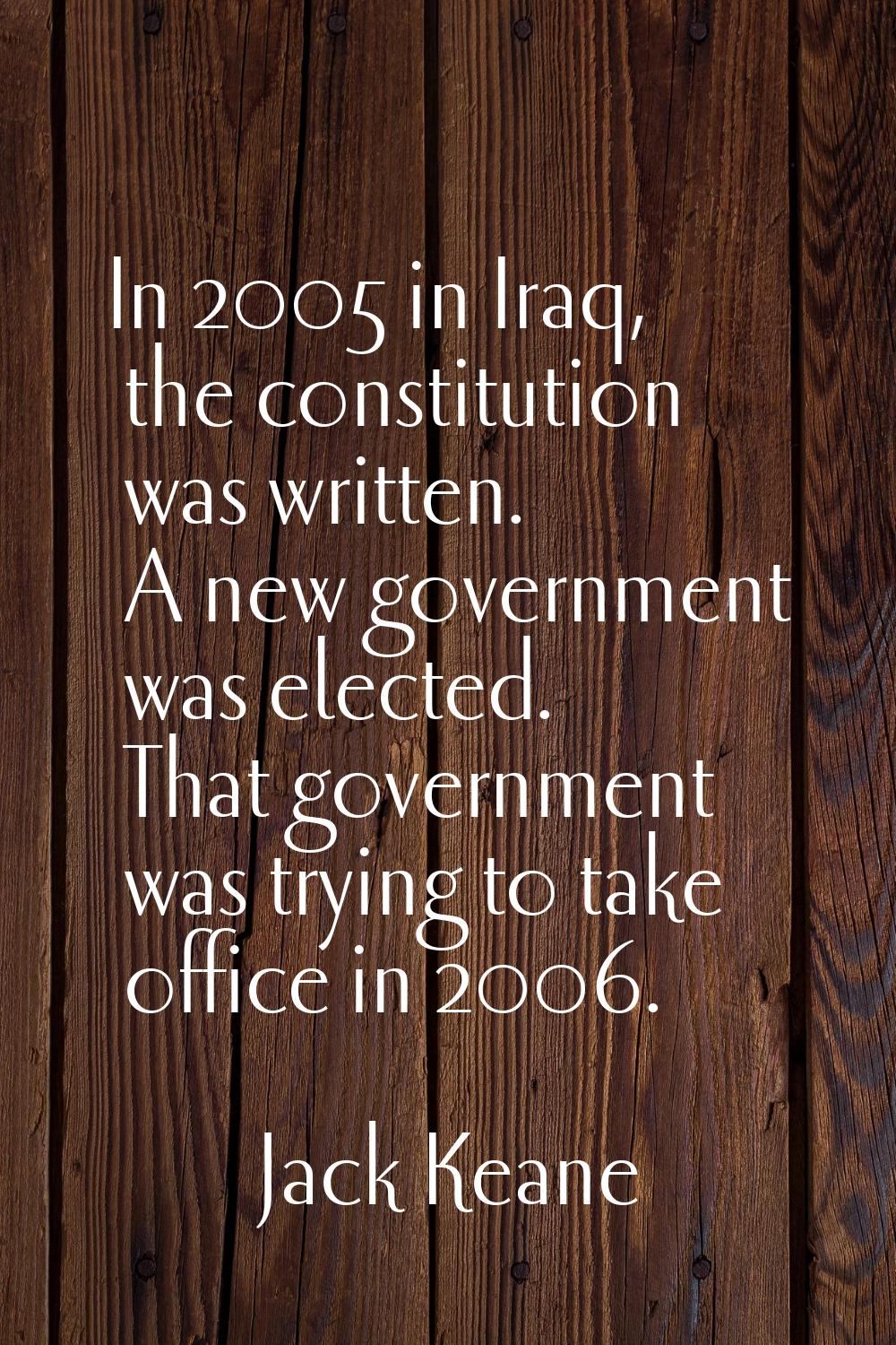 In 2005 in Iraq, the constitution was written. A new government was elected. That government was tr