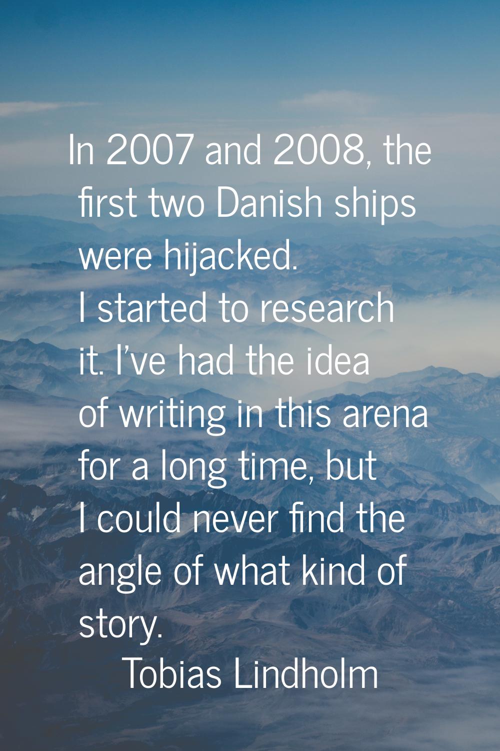 In 2007 and 2008, the first two Danish ships were hijacked. I started to research it. I've had the 