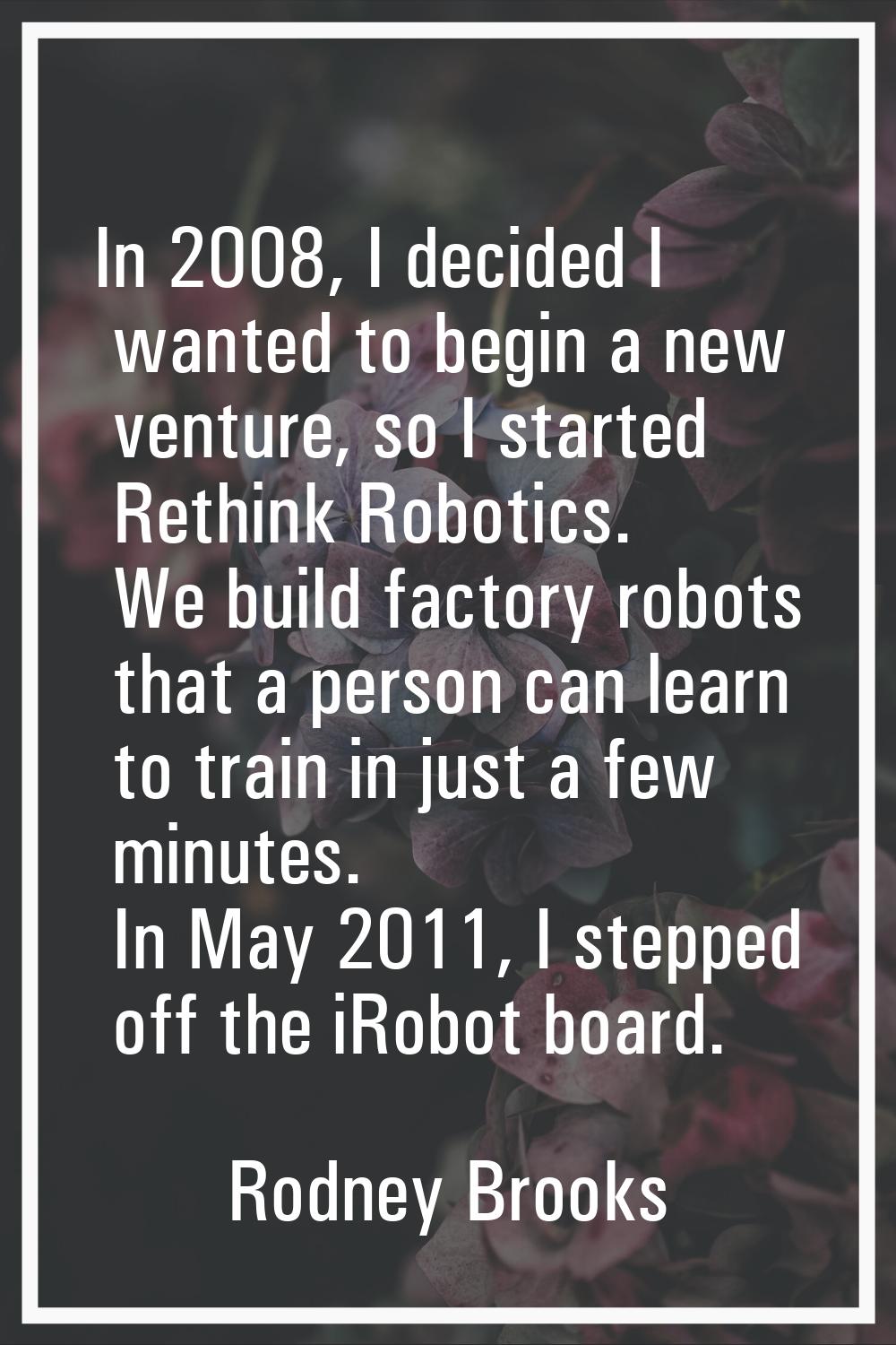 In 2008, I decided I wanted to begin a new venture, so I started Rethink Robotics. We build factory