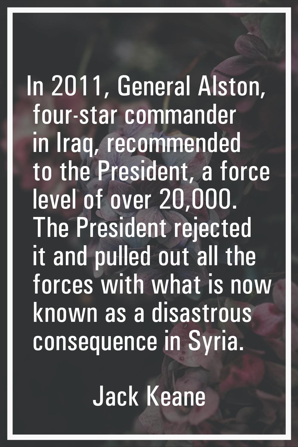 In 2011, General Alston, four-star commander in Iraq, recommended to the President, a force level o