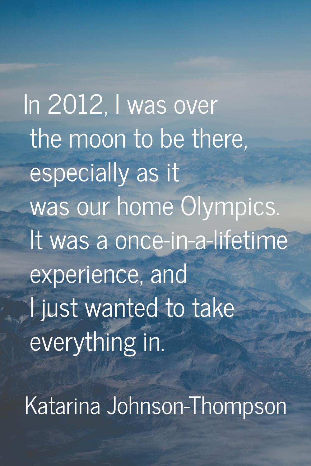 In 2012, I was over the moon to be there, especially as it was our home Olympics. It was a once-in-