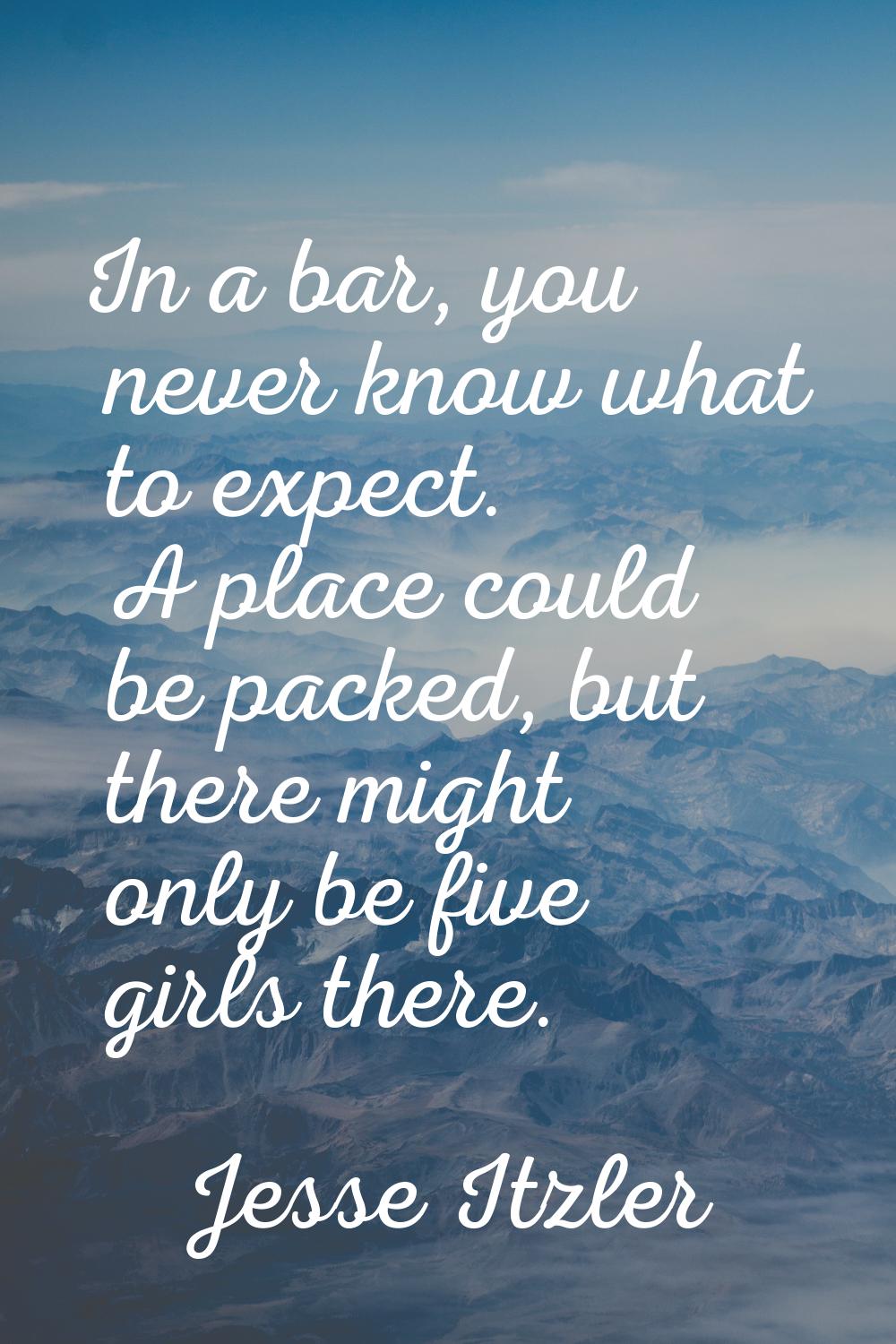 In a bar, you never know what to expect. A place could be packed, but there might only be five girl