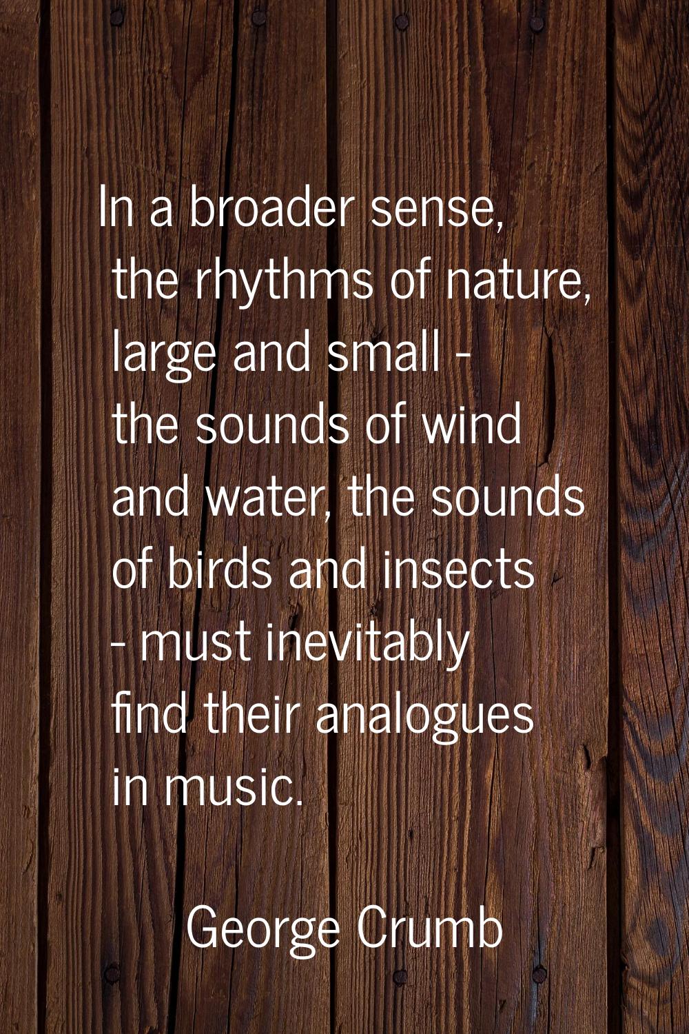 In a broader sense, the rhythms of nature, large and small - the sounds of wind and water, the soun