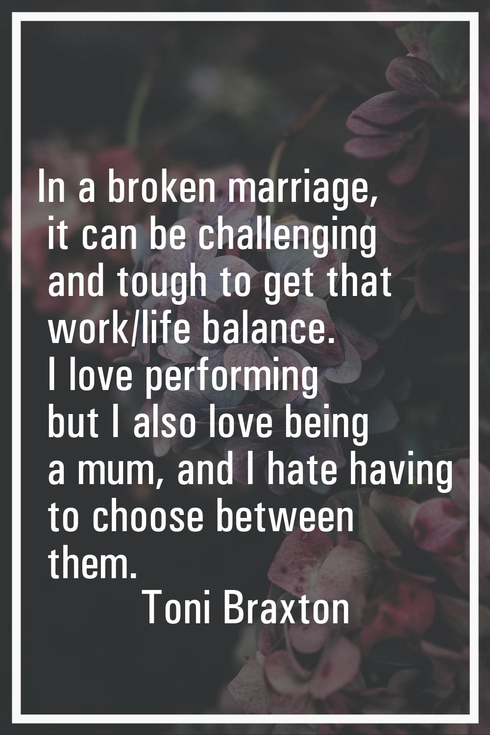In a broken marriage, it can be challenging and tough to get that work/life balance. I love perform