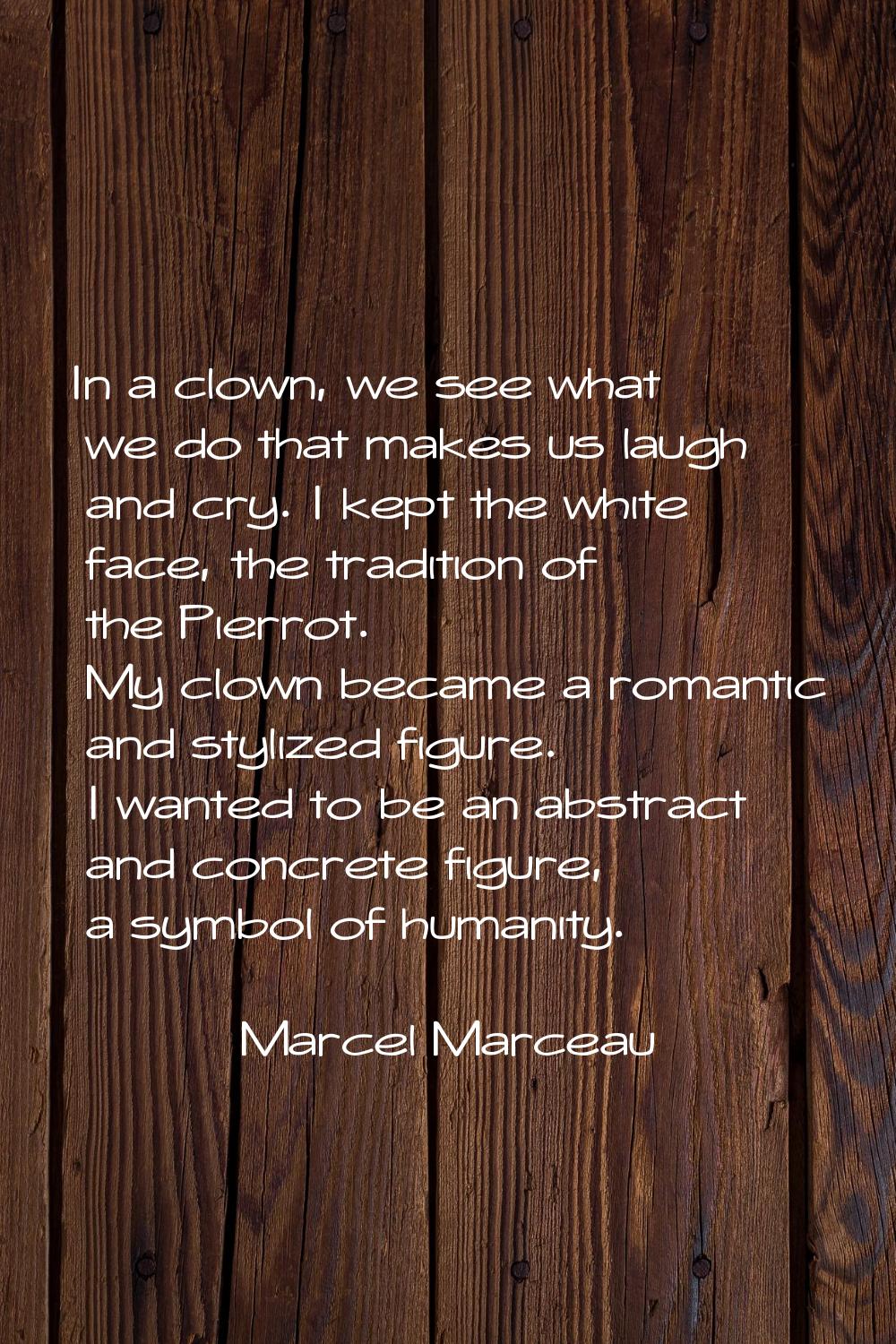 In a clown, we see what we do that makes us laugh and cry. I kept the white face, the tradition of 