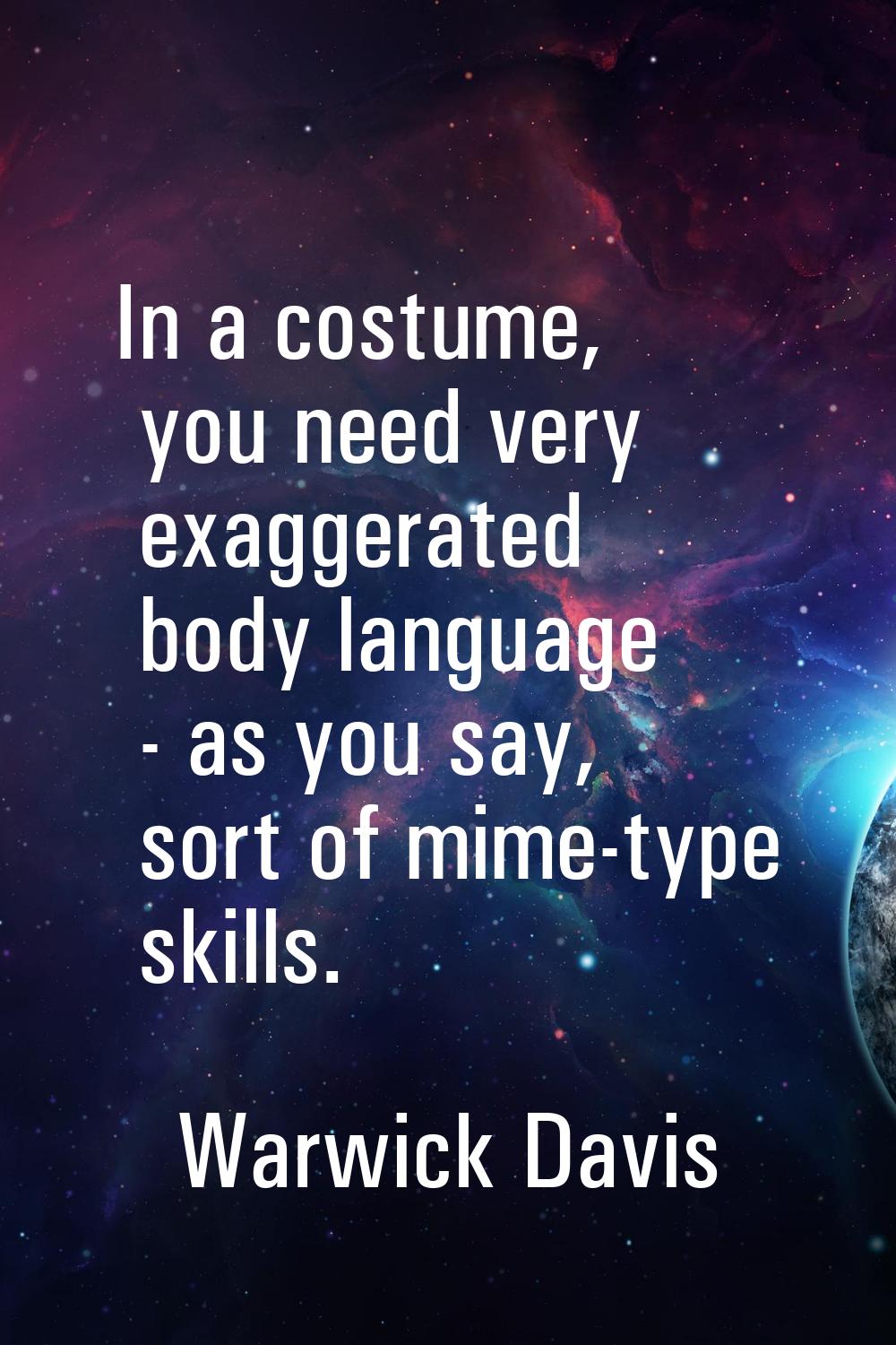 In a costume, you need very exaggerated body language - as you say, sort of mime-type skills.