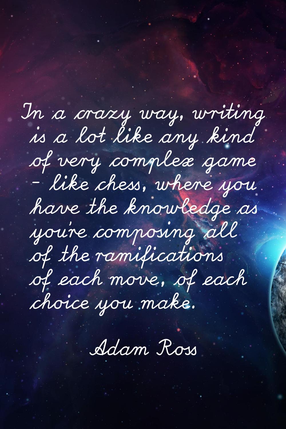 In a crazy way, writing is a lot like any kind of very complex game - like chess, where you have th