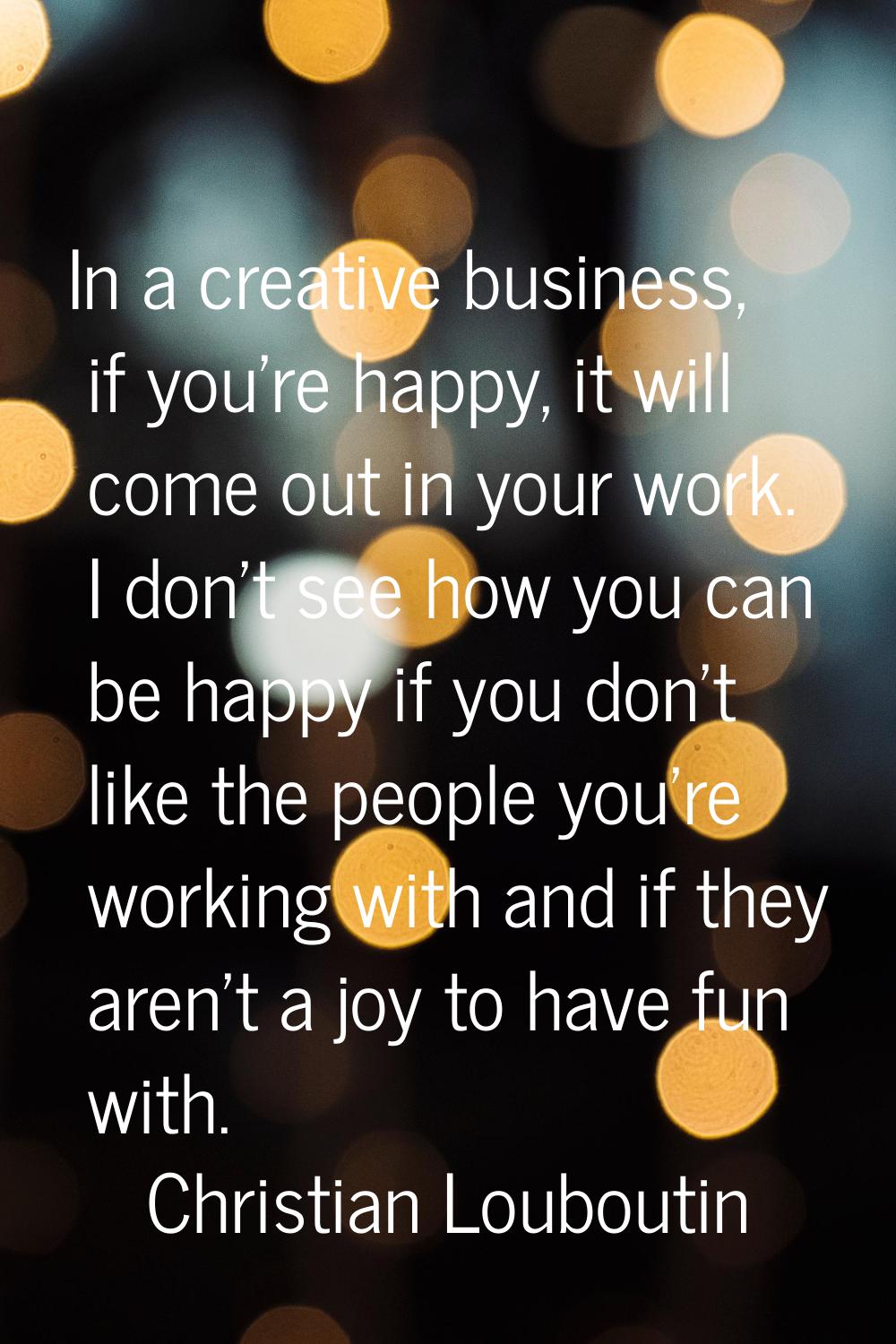 In a creative business, if you're happy, it will come out in your work. I don't see how you can be 