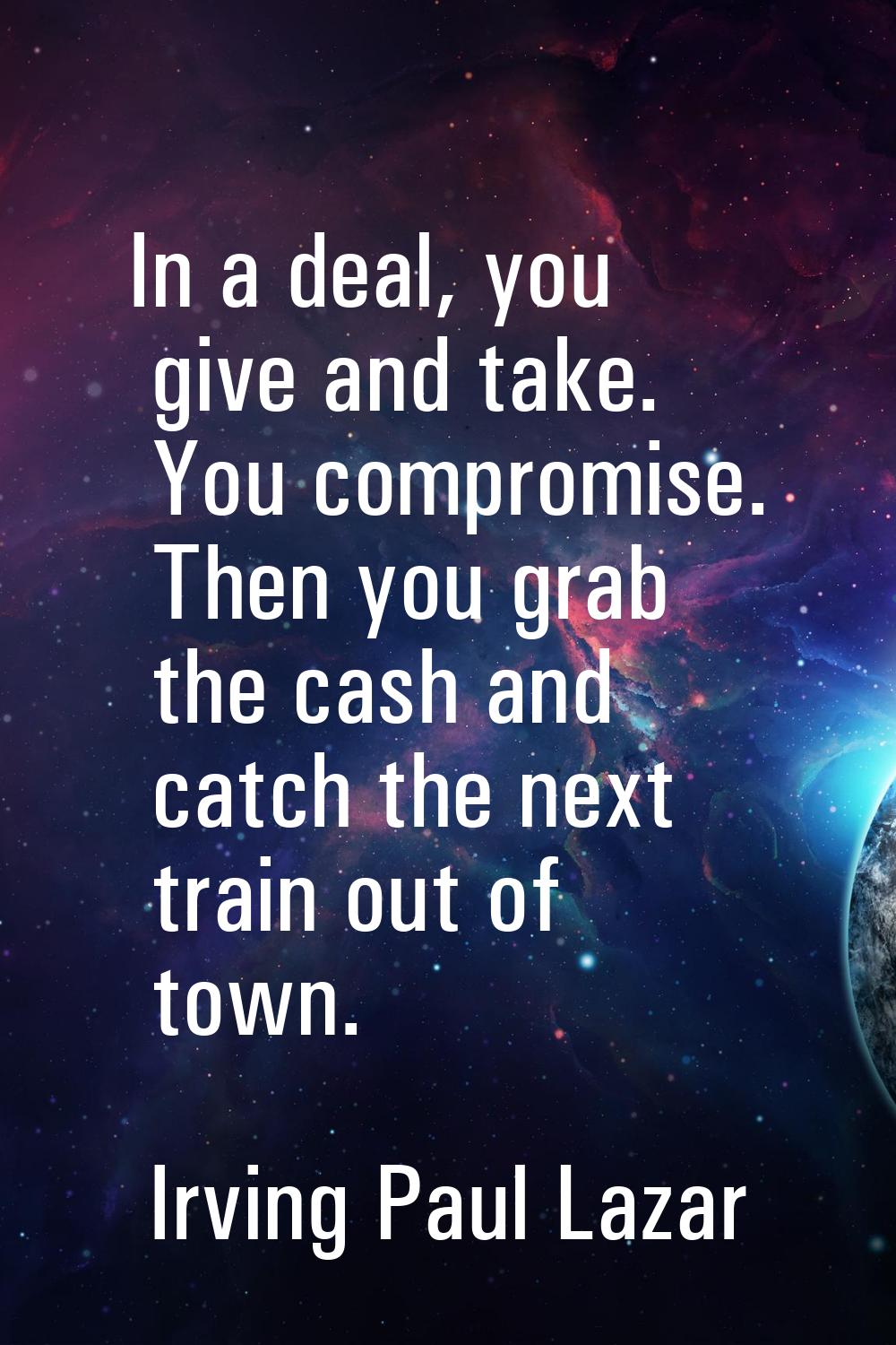 In a deal, you give and take. You compromise. Then you grab the cash and catch the next train out o