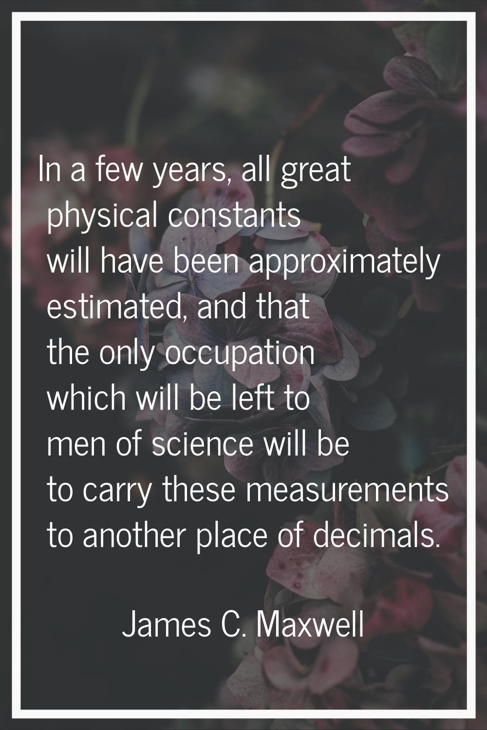 In a few years, all great physical constants will have been approximately estimated, and that the o