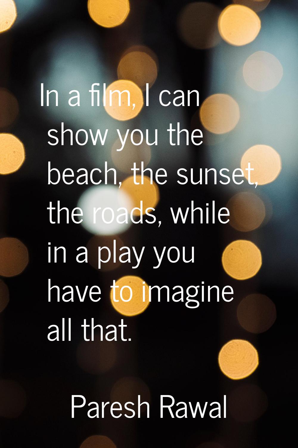 In a film, I can show you the beach, the sunset, the roads, while in a play you have to imagine all