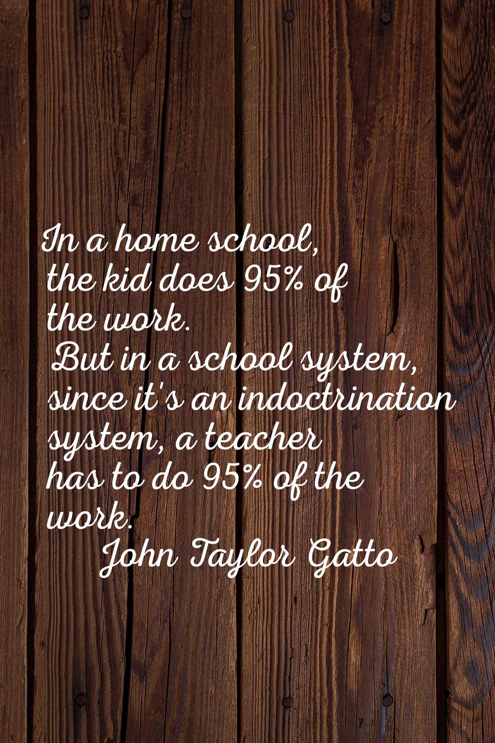 In a home school, the kid does 95% of the work. But in a school system, since it's an indoctrinatio