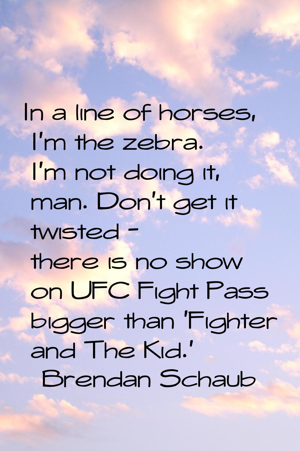 In a line of horses, I'm the zebra. I'm not doing it, man. Don't get it twisted - there is no show 