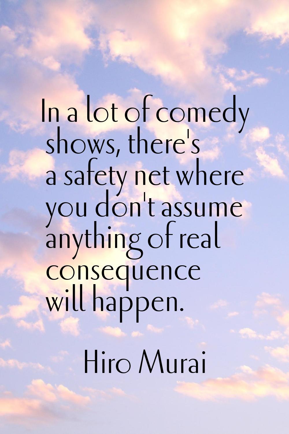 In a lot of comedy shows, there's a safety net where you don't assume anything of real consequence 
