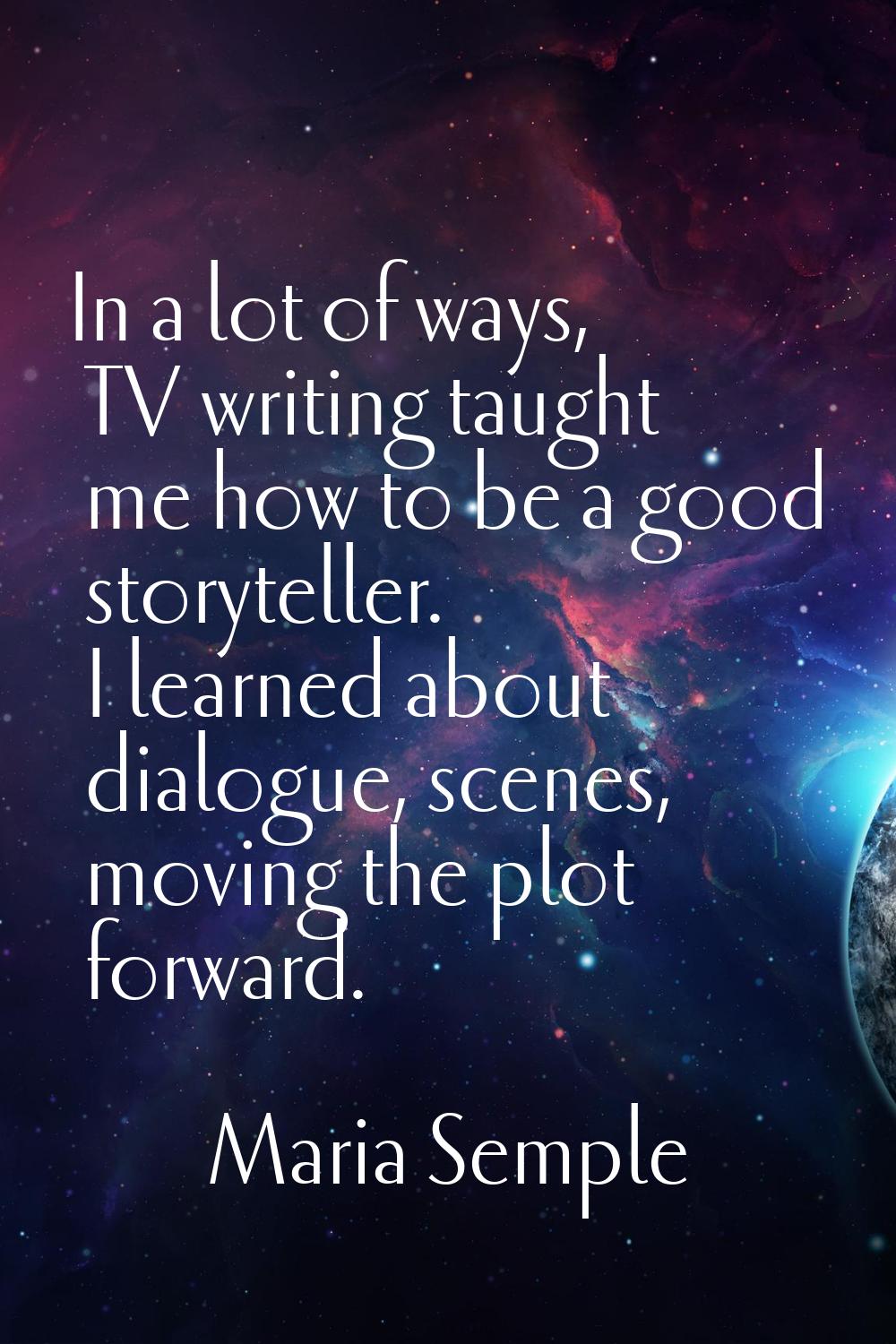 In a lot of ways, TV writing taught me how to be a good storyteller. I learned about dialogue, scen