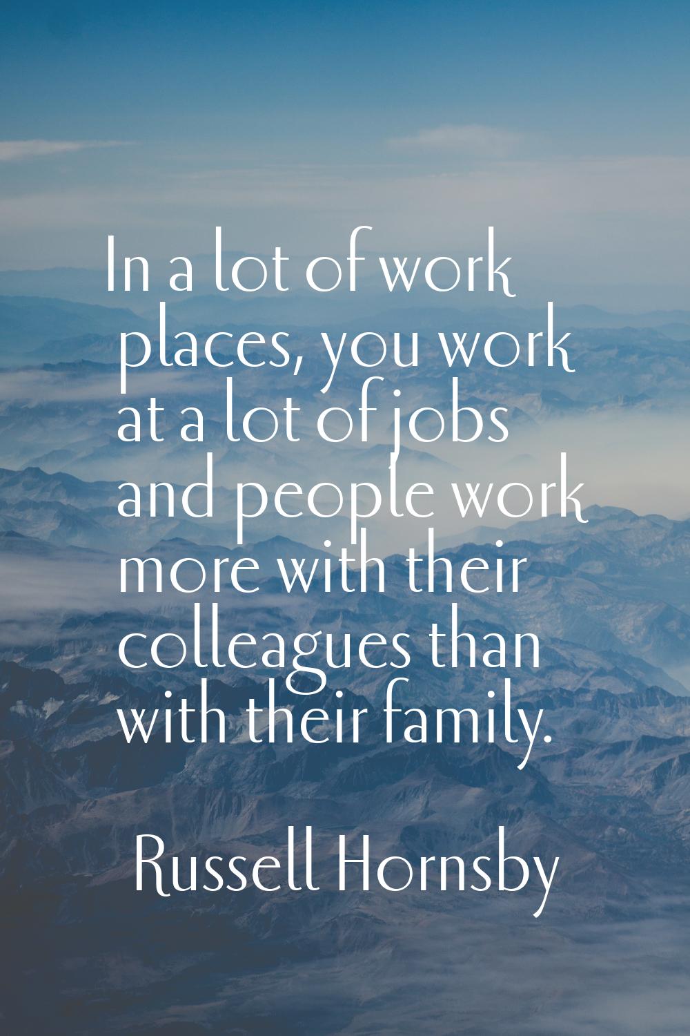 In a lot of work places, you work at a lot of jobs and people work more with their colleagues than 