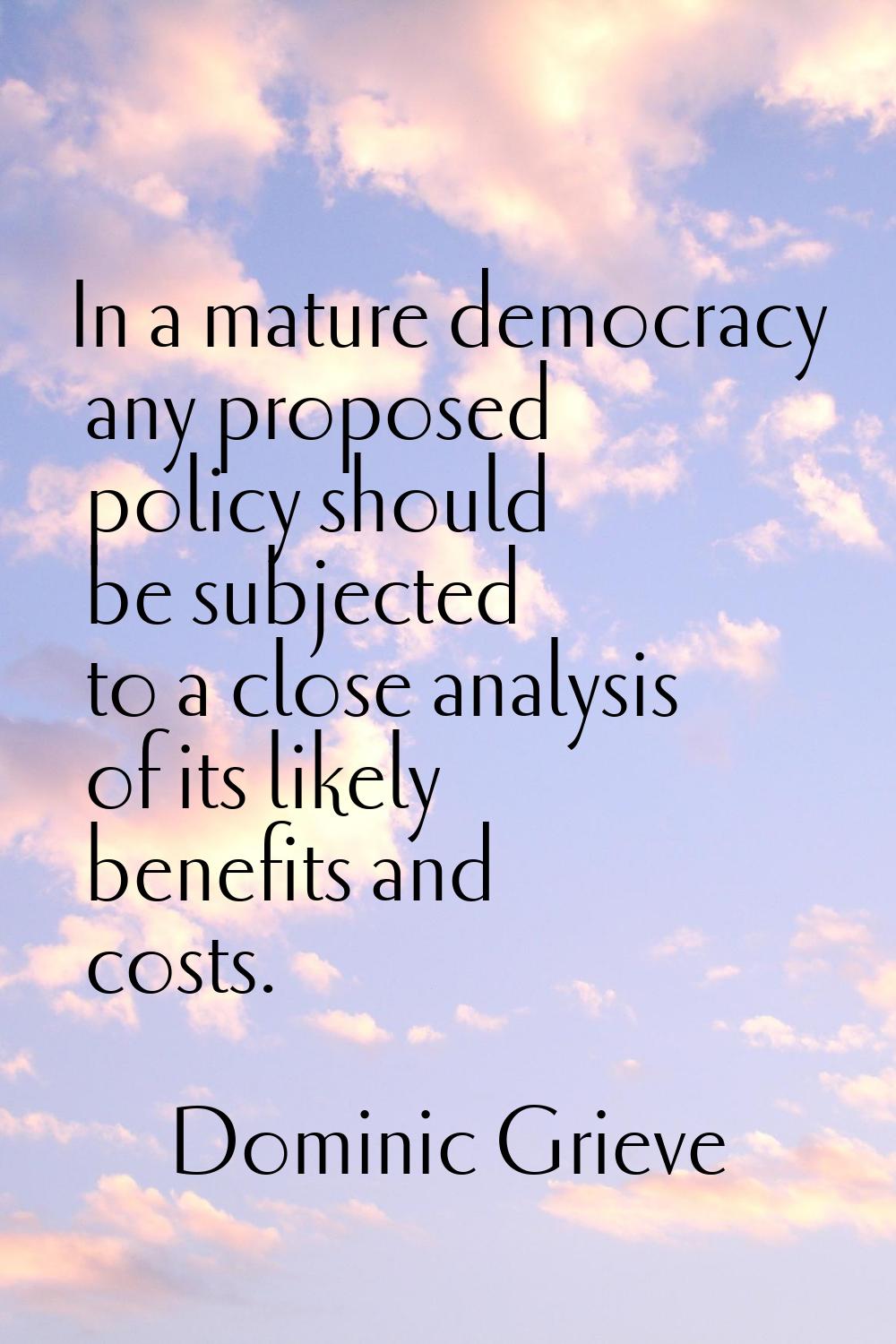 In a mature democracy any proposed policy should be subjected to a close analysis of its likely ben