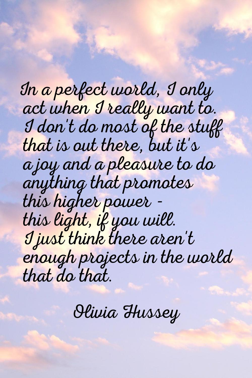 In a perfect world, I only act when I really want to. I don't do most of the stuff that is out ther