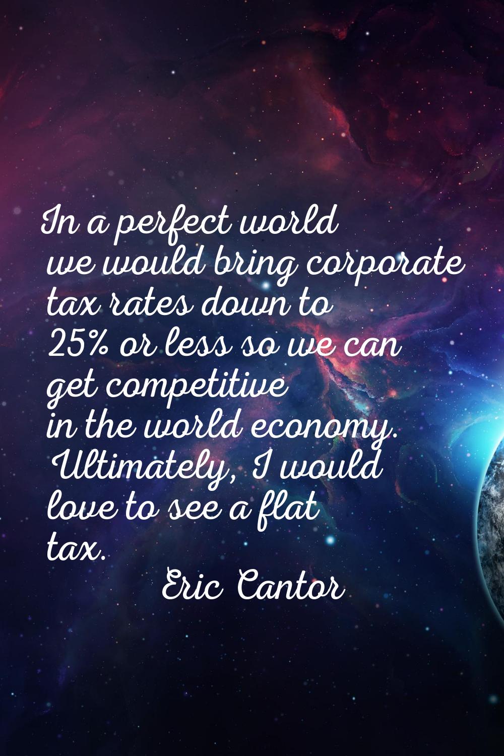 In a perfect world we would bring corporate tax rates down to 25% or less so we can get competitive