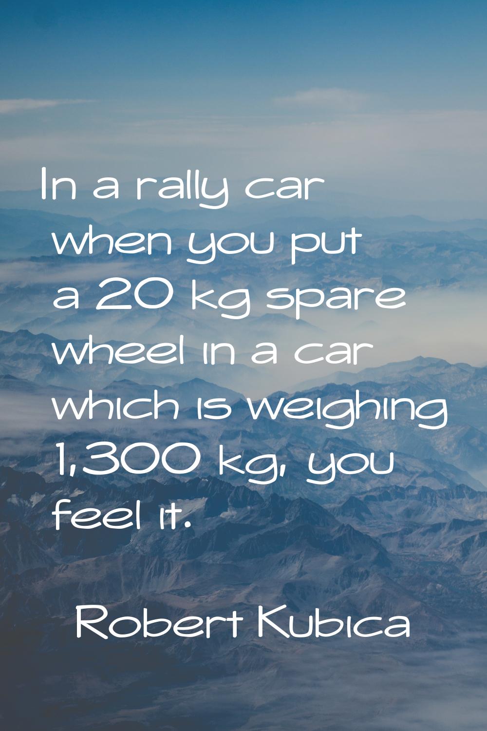 In a rally car when you put a 20 kg spare wheel in a car which is weighing 1,300 kg, you feel it.