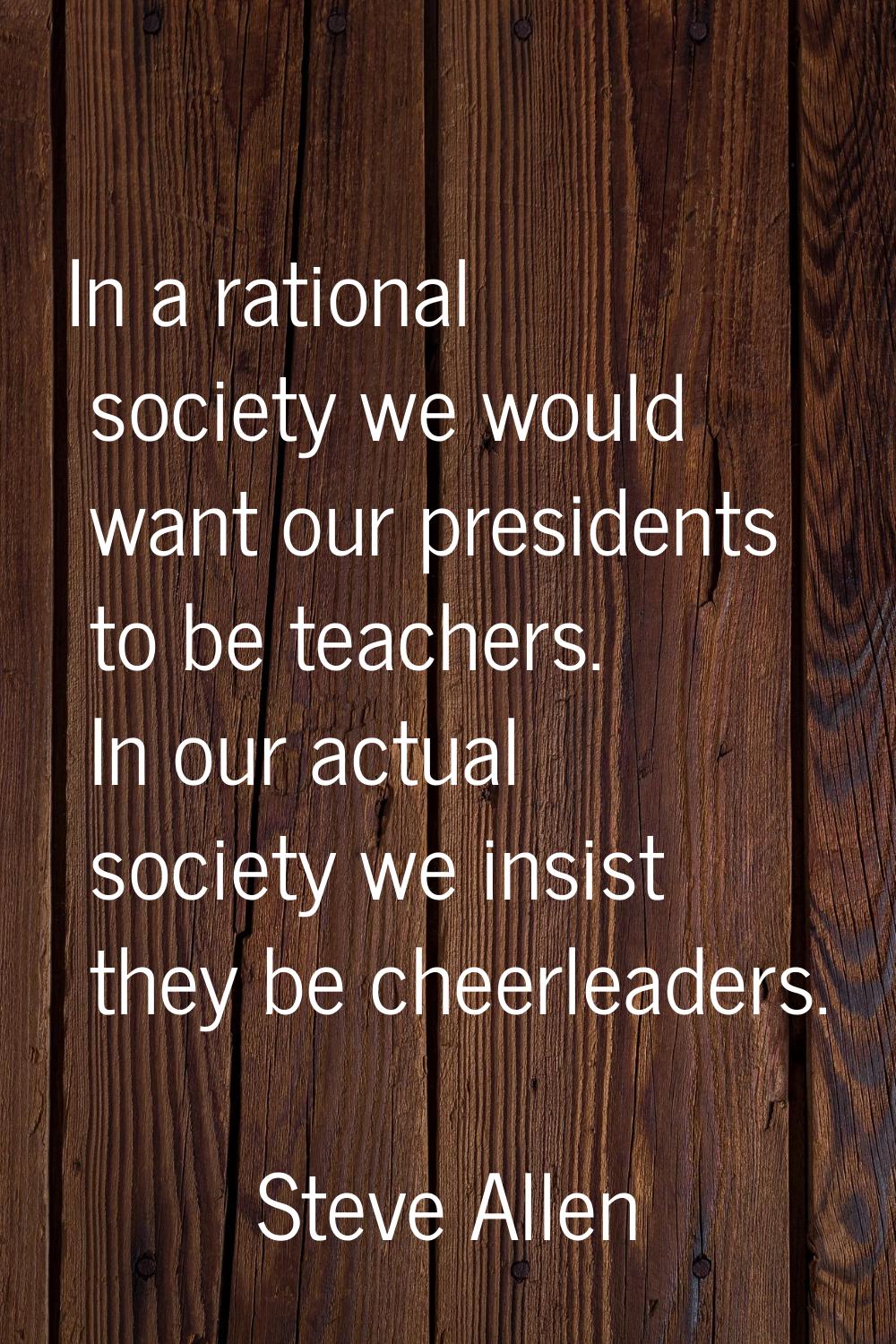 In a rational society we would want our presidents to be teachers. In our actual society we insist 