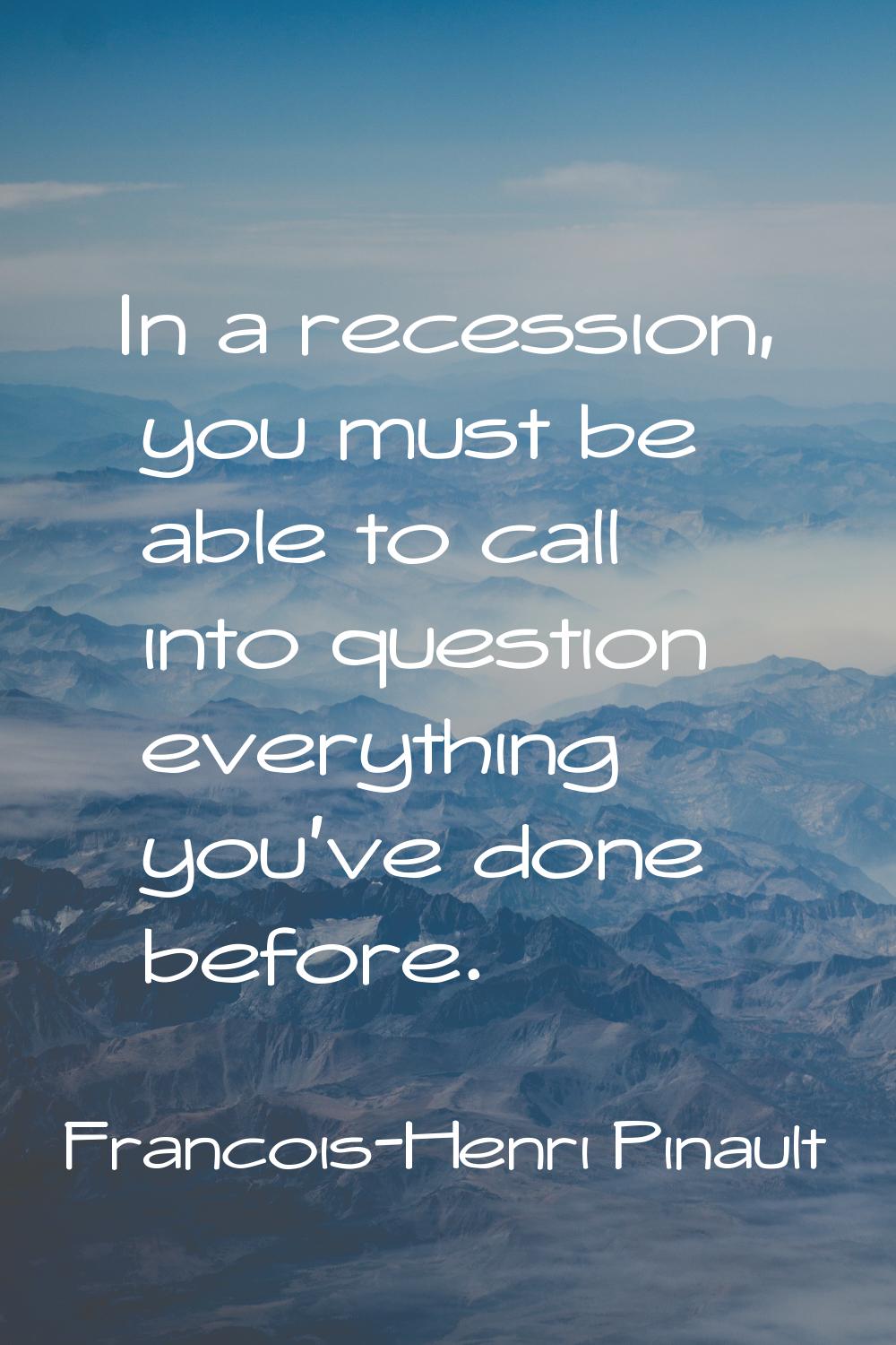 In a recession, you must be able to call into question everything you've done before.