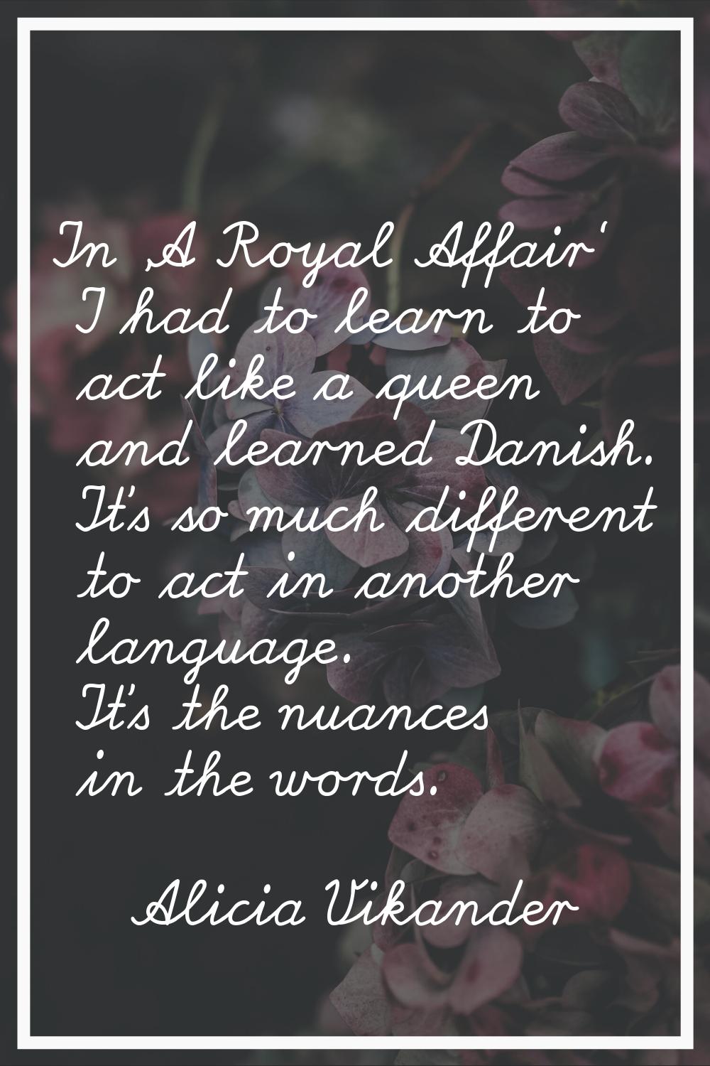 In 'A Royal Affair' I had to learn to act like a queen and learned Danish. It's so much different t