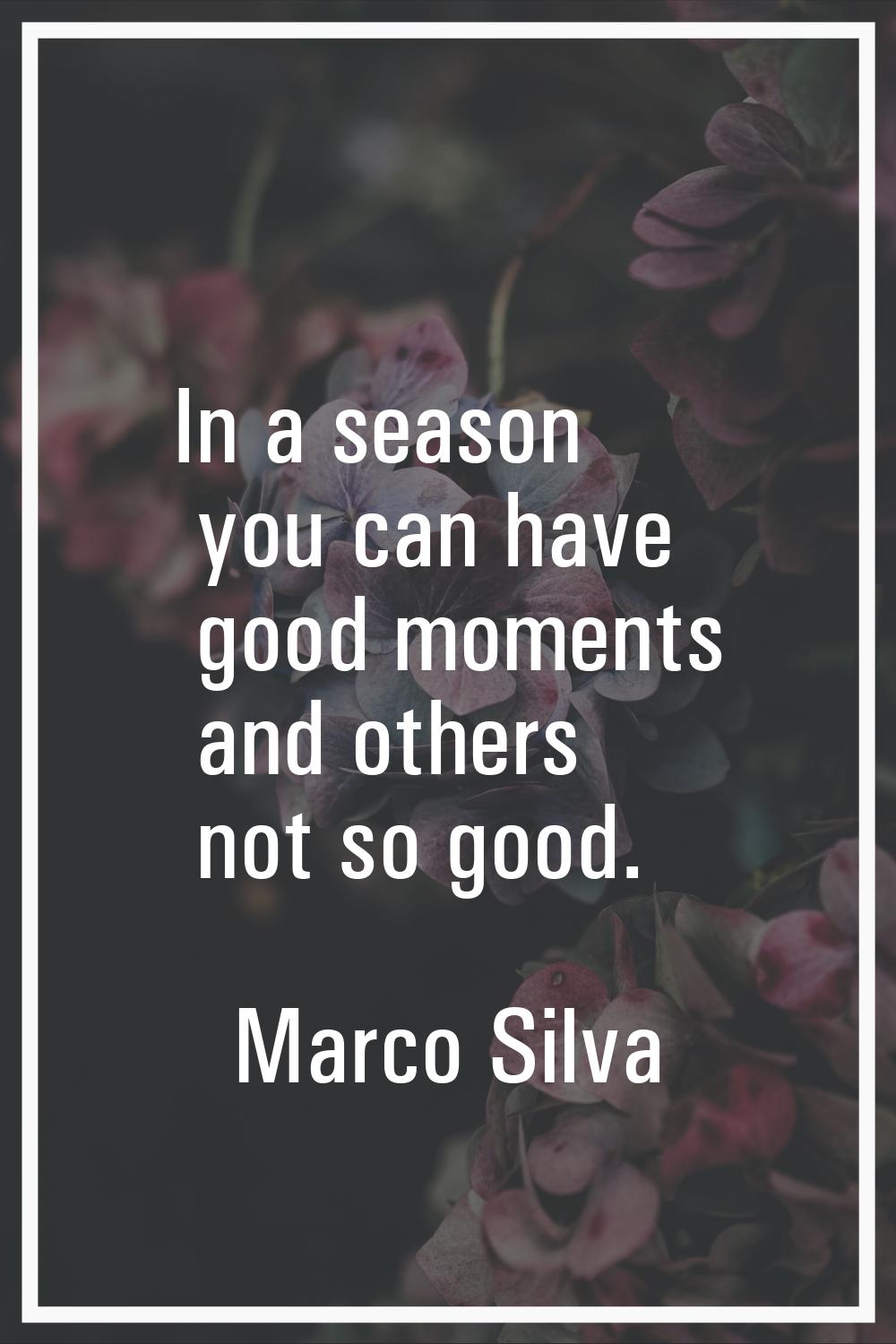 In a season you can have good moments and others not so good.