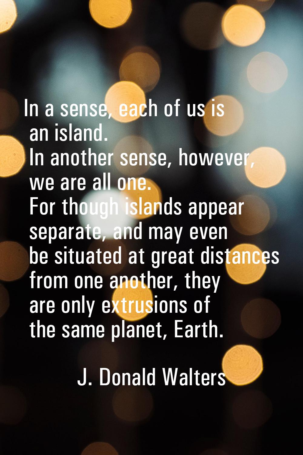 In a sense, each of us is an island. In another sense, however, we are all one. For though islands 