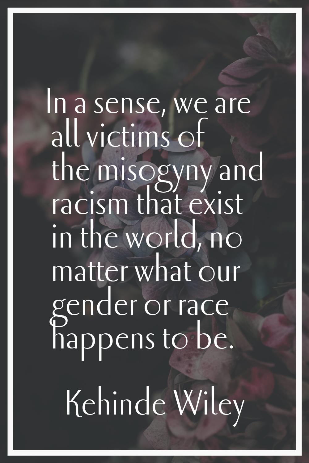 In a sense, we are all victims of the misogyny and racism that exist in the world, no matter what o