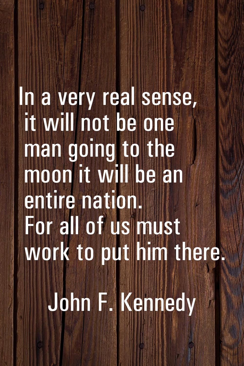 In a very real sense, it will not be one man going to the moon it will be an entire nation. For all