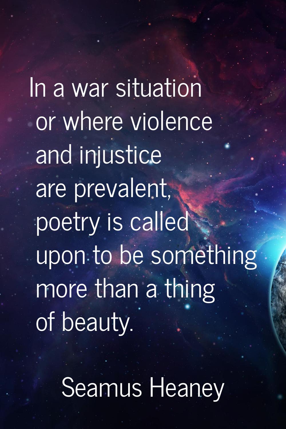 In a war situation or where violence and injustice are prevalent, poetry is called upon to be somet