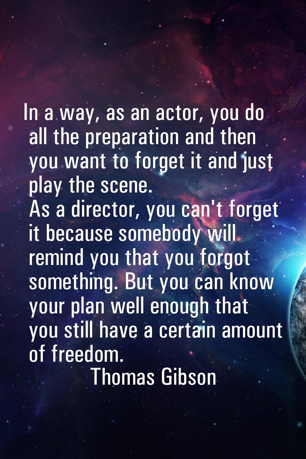 In a way, as an actor, you do all the preparation and then you want to forget it and just play the 