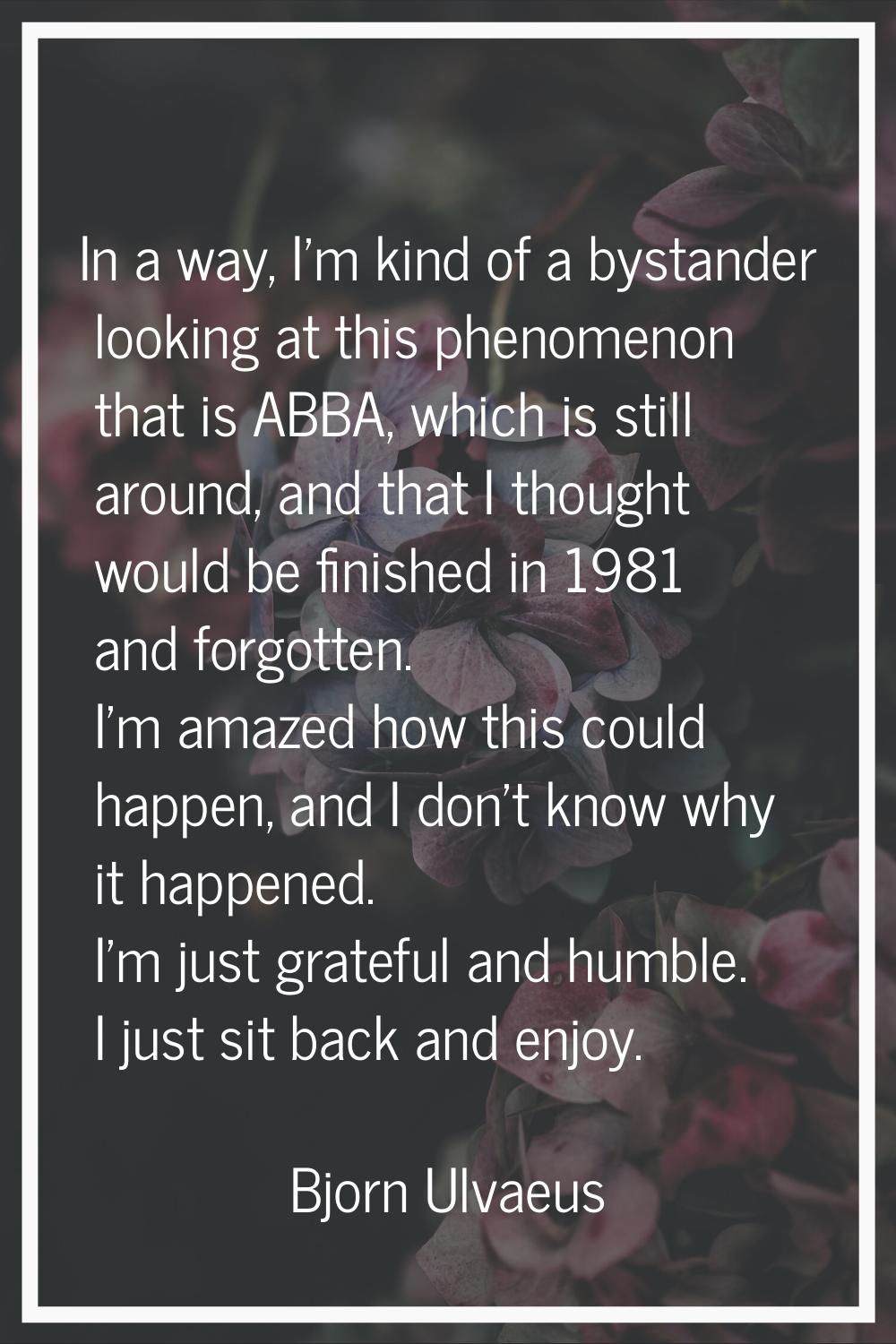 In a way, I'm kind of a bystander looking at this phenomenon that is ABBA, which is still around, a