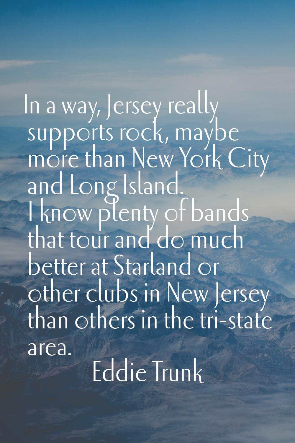 In a way, Jersey really supports rock, maybe more than New York City and Long Island. I know plenty