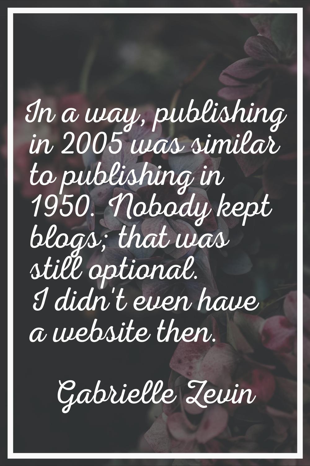 In a way, publishing in 2005 was similar to publishing in 1950. Nobody kept blogs; that was still o