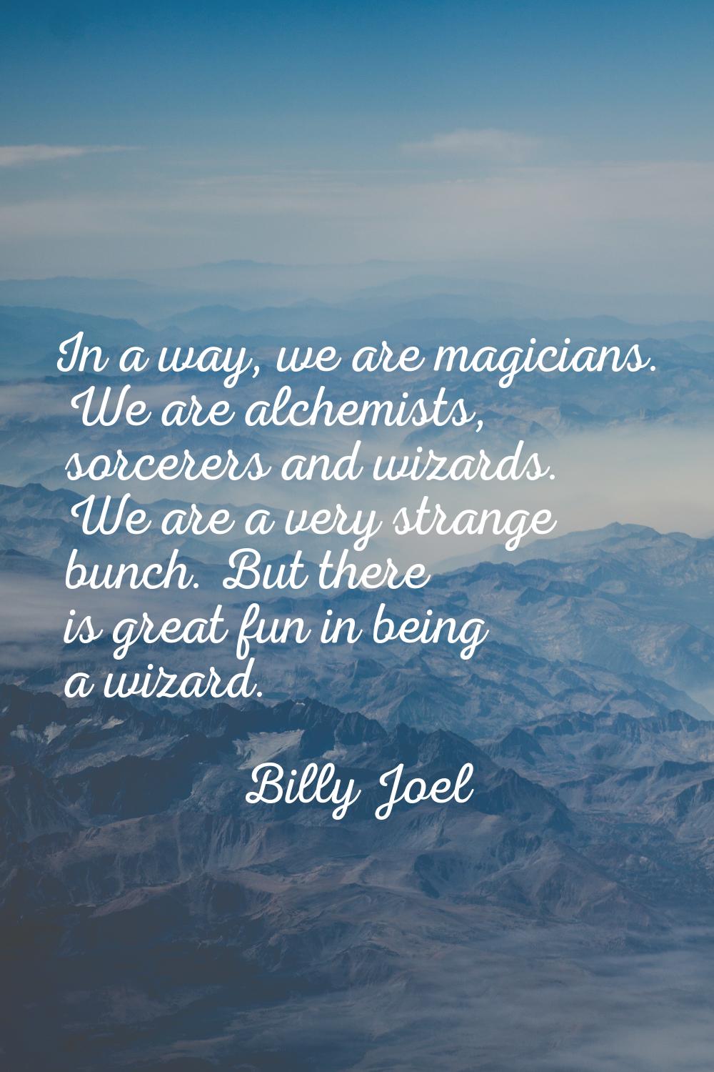In a way, we are magicians. We are alchemists, sorcerers and wizards. We are a very strange bunch. 