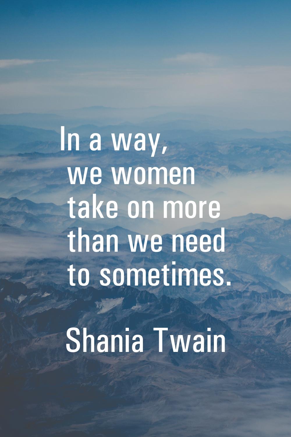 In a way, we women take on more than we need to sometimes.