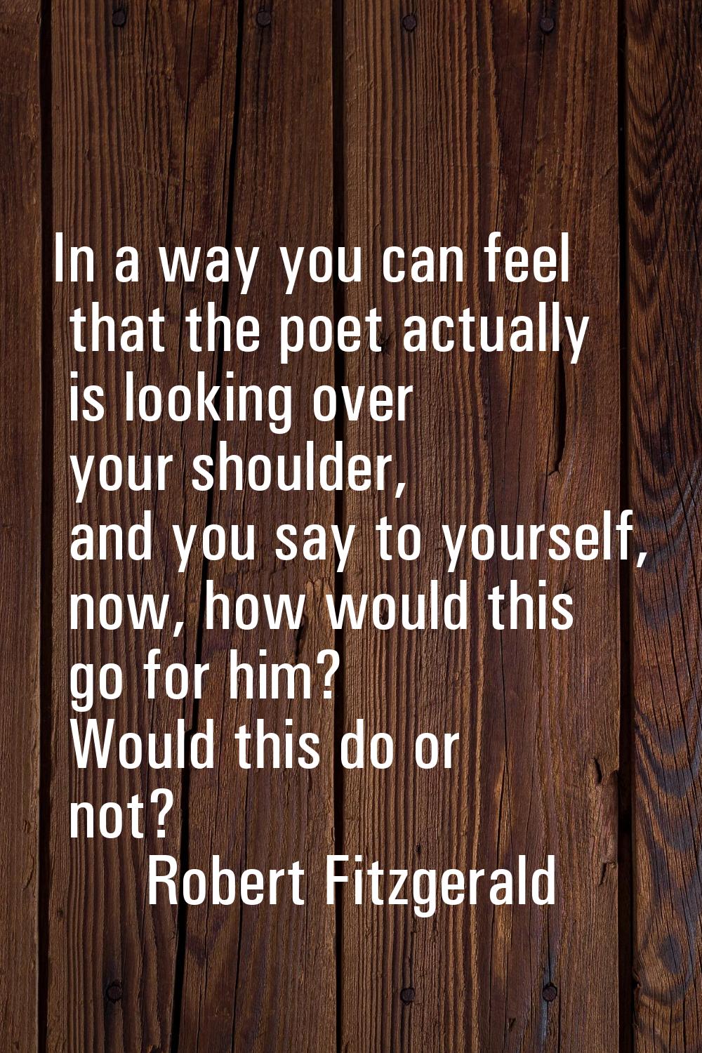 In a way you can feel that the poet actually is looking over your shoulder, and you say to yourself