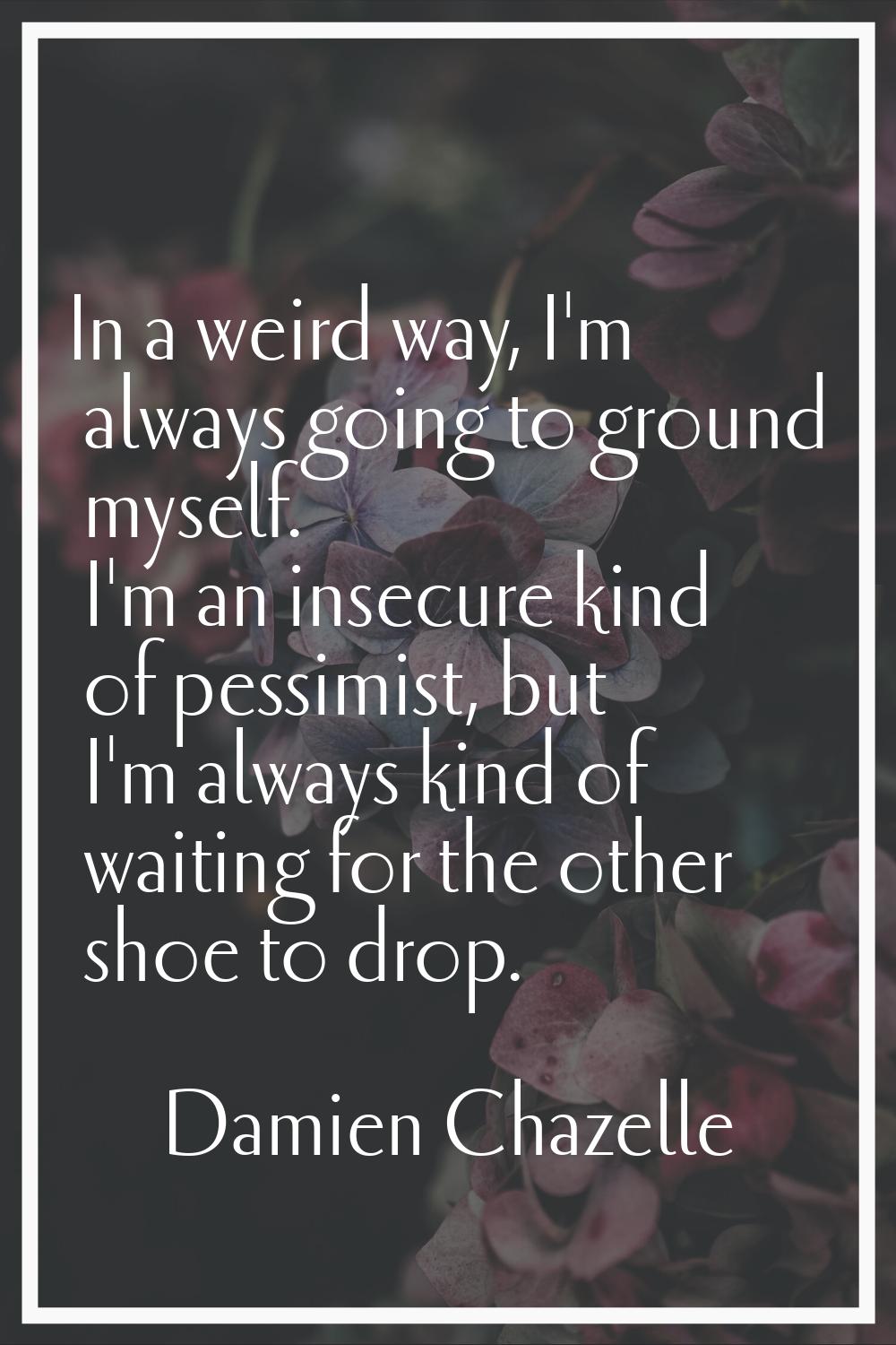 In a weird way, I'm always going to ground myself. I'm an insecure kind of pessimist, but I'm alway