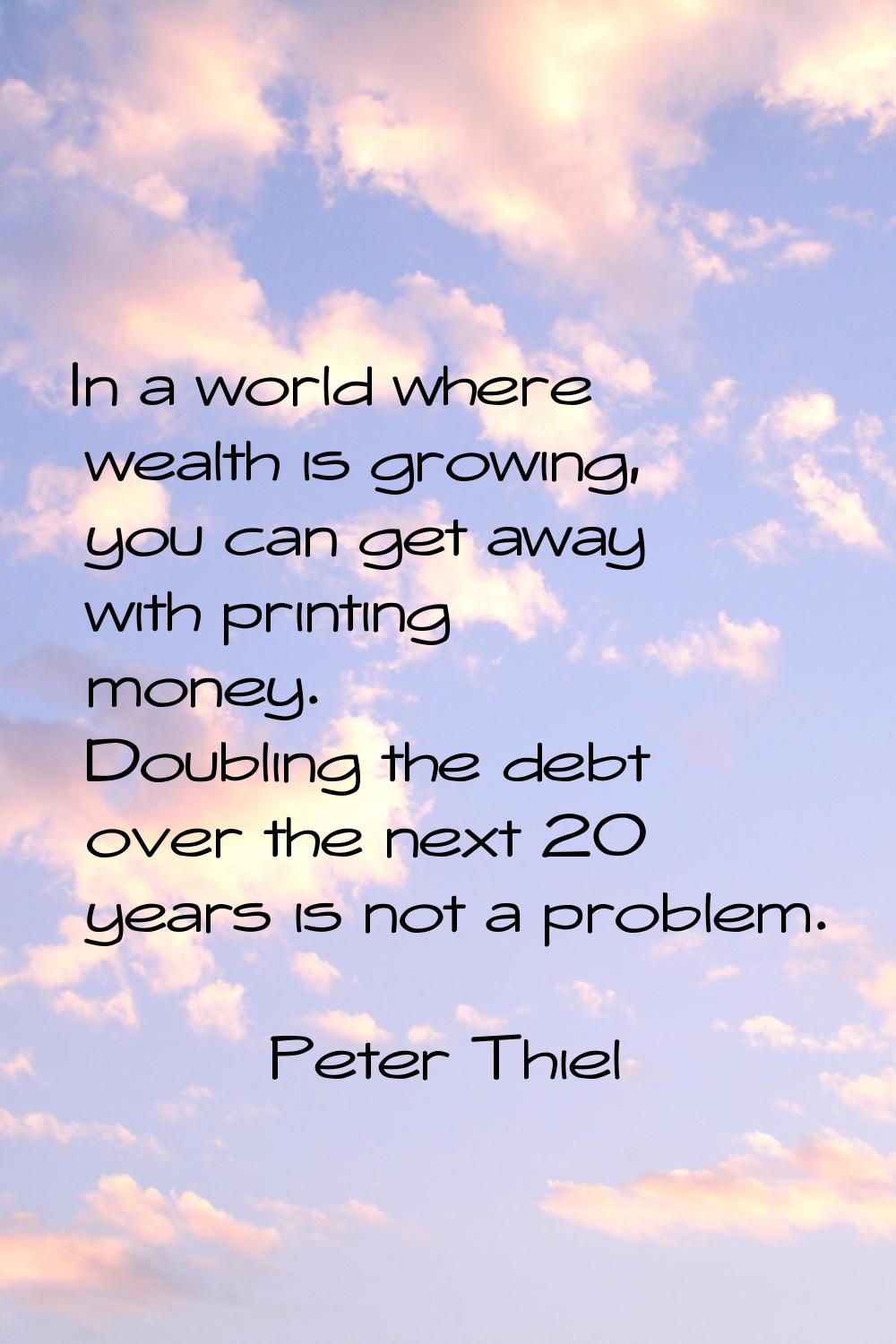In a world where wealth is growing, you can get away with printing money. Doubling the debt over th