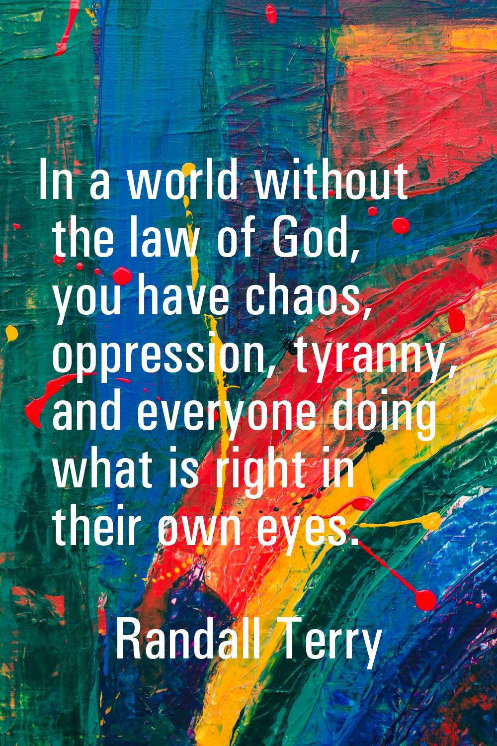 In a world without the law of God, you have chaos, oppression, tyranny, and everyone doing what is 
