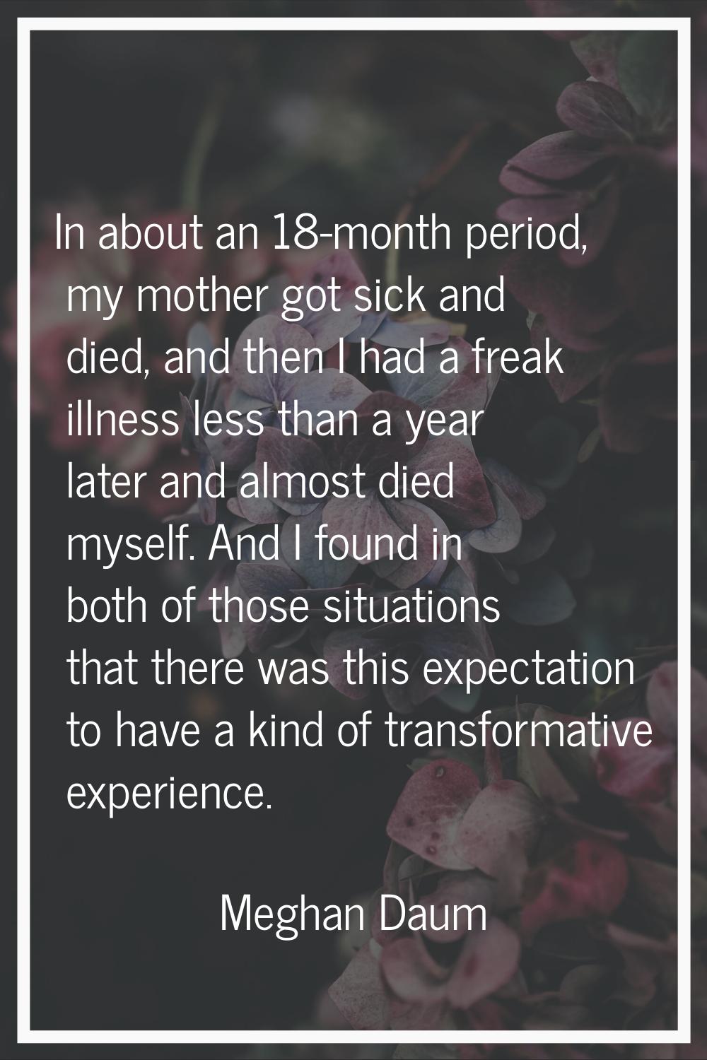 In about an 18-month period, my mother got sick and died, and then I had a freak illness less than 