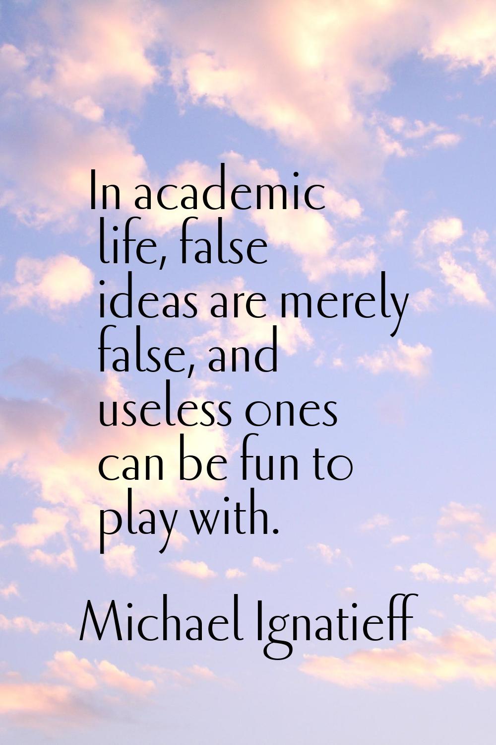 In academic life, false ideas are merely false, and useless ones can be fun to play with.
