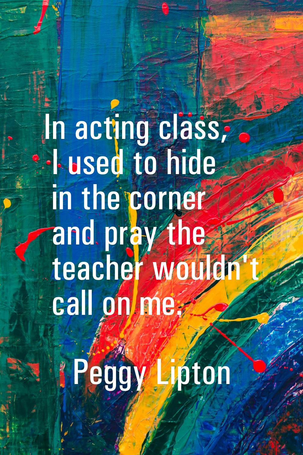 In acting class, I used to hide in the corner and pray the teacher wouldn't call on me.