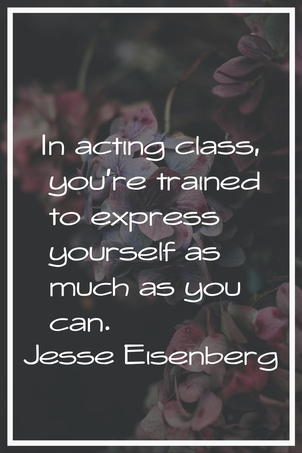 In acting class, you're trained to express yourself as much as you can.