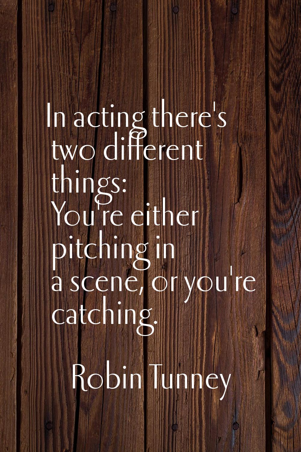 In acting there's two different things: You're either pitching in a scene, or you're catching.