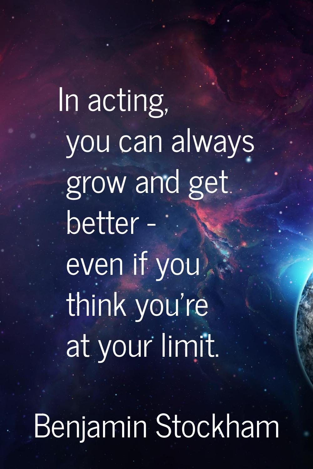 In acting, you can always grow and get better - even if you think you're at your limit.