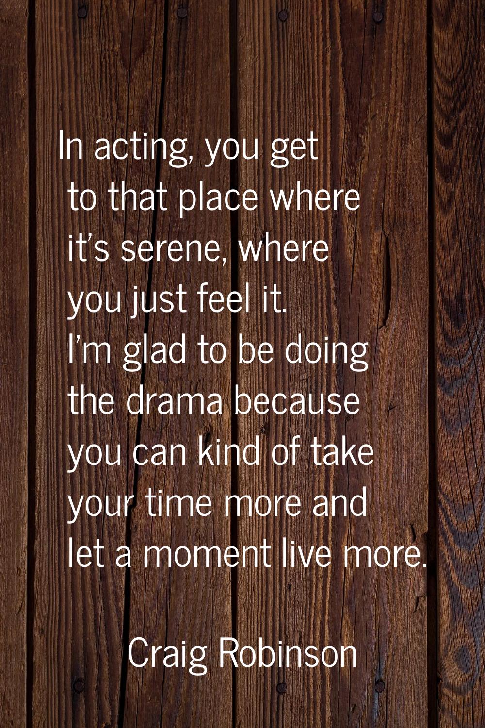 In acting, you get to that place where it's serene, where you just feel it. I'm glad to be doing th