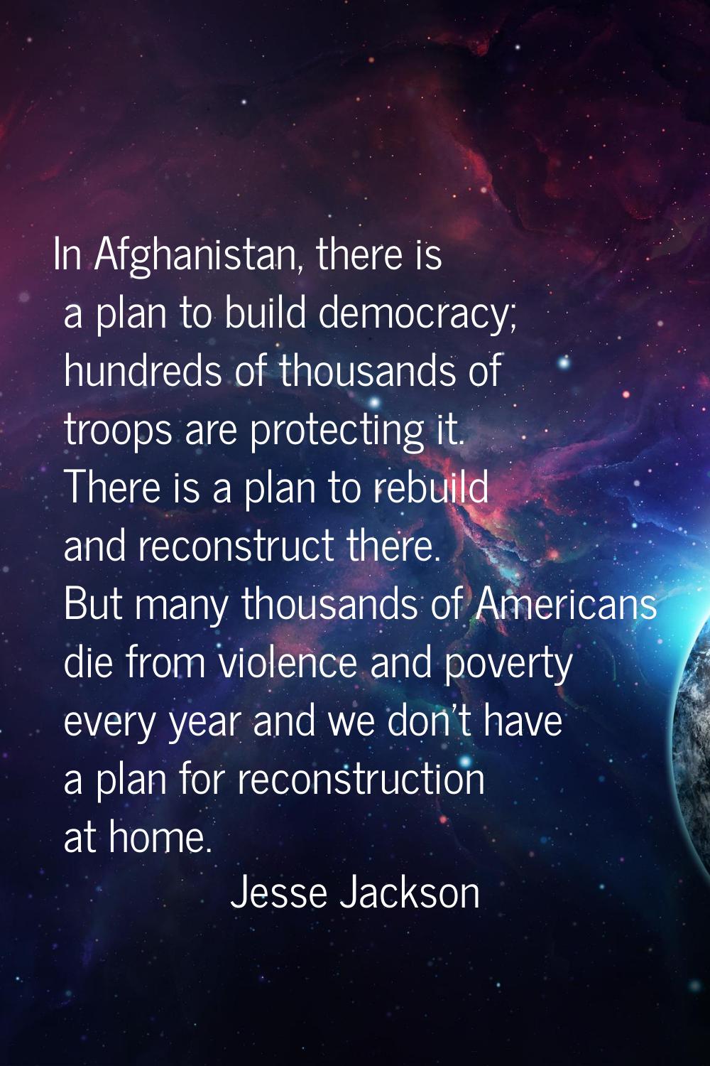 In Afghanistan, there is a plan to build democracy; hundreds of thousands of troops are protecting 